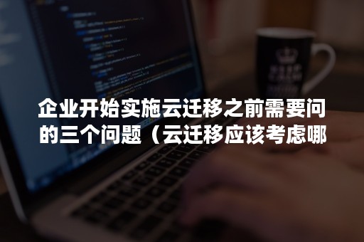 企业开始实施云迁移之前需要问的三个问题（云迁移应该考虑哪些问题）