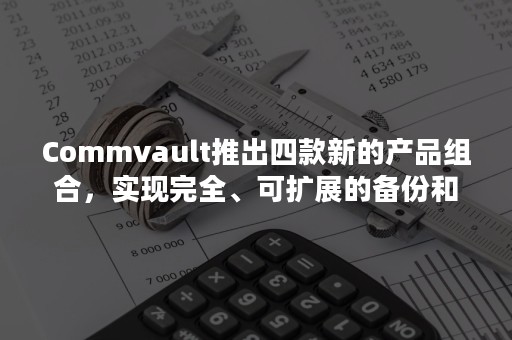 Commvault推出四款新的产品组合，实现完全、可扩展的备份和恢复以及现代数据管理