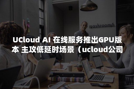 UCloud AI 在线服务推出GPU版本 主攻低延时场景（ucloud公司官网）