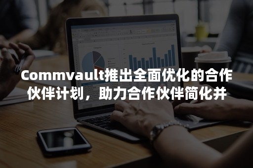 Commvault推出全面优化的合作伙伴计划，助力合作伙伴简化并扩大业务