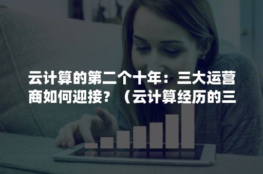 云计算的第二个十年：三大运营商如何迎接？（云计算经历的三个发展阶段）