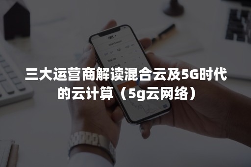 三大运营商解读混合云及5G时代的云计算（5g云网络）