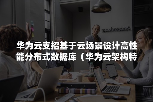 华为云支招基于云场景设计高性能分布式数据库（华为云架构特点）