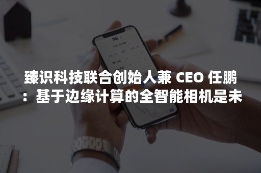 臻识科技联合创始人兼 CEO 任鹏：基于边缘计算的全智能相机是未来智慧城市基础设施（臻和科技 创始人）