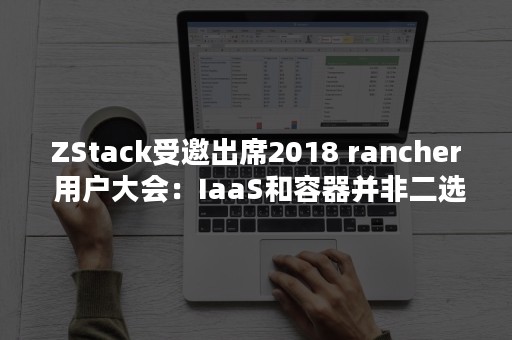 ZStack受邀出席2018 rancher 用户大会：IaaS和容器并非二选（zstack创始人）