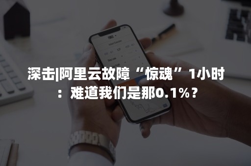 深击|阿里云故障“惊魂”1小时：难道我们是那0.1%？