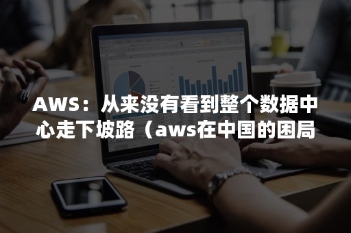 AWS：从来没有看到整个数据中心走下坡路（aws在中国的困局）