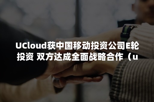 UCloud获中国移动投资公司E轮投资 双方达成全面战略合作（ucloud参股公司）