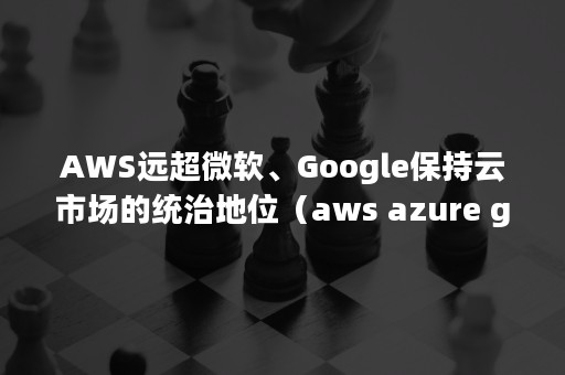 AWS远超微软、Google保持云市场的统治地位（aws azure google）