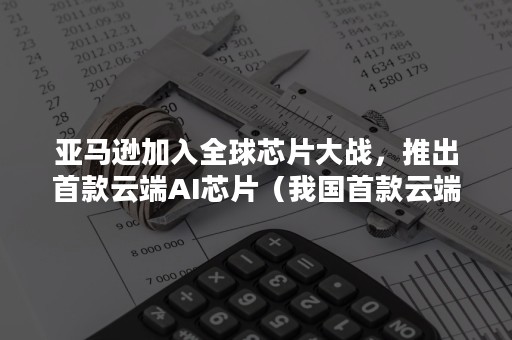 亚马逊加入全球芯片大战，推出首款云端AI芯片（我国首款云端人工智能芯片）