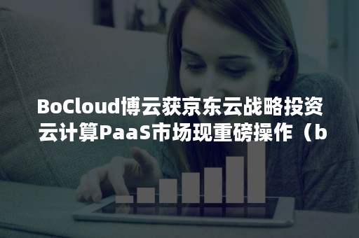 BoCloud博云获京东云战略投资 云计算PaaS市场现重磅操作（bocloud博云是外包公司吗）