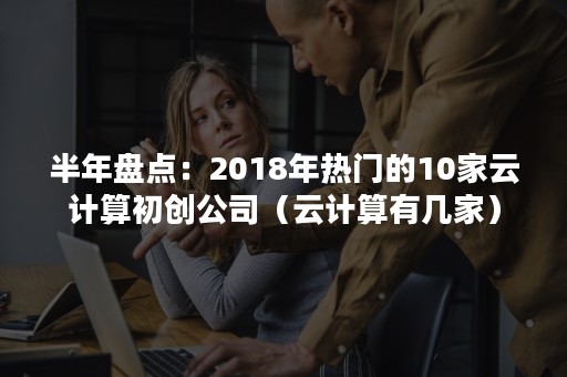 半年盘点：2018年热门的10家云计算初创公司（云计算有几家）
