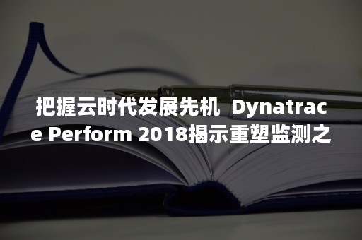 把握云时代发展先机  Dynatrace Perform 2018揭示重塑监测之道（云科技时代）