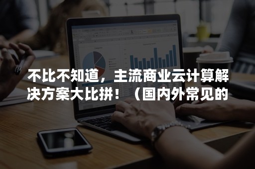 不比不知道，主流商业云计算解决方案大比拼！（国内外常见的商业化云计算平台有）