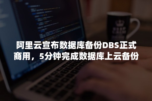 阿里云宣布数据库备份DBS正式商用，5分钟完成数据库上云备份（阿里云如何备份数据库）