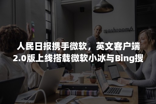人民日报携手微软，英文客户端2.0版上线搭载微软小冰与Bing搜索（微软小英网页版）