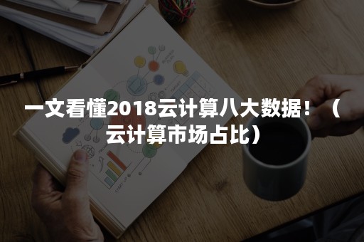 一文看懂2018云计算八大数据！（云计算市场占比）