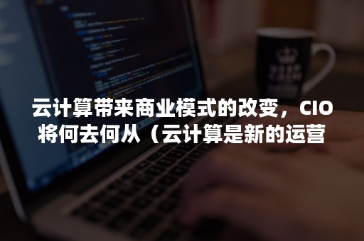 云计算带来商业模式的改变，CIO将何去何从（云计算是新的运营模式）