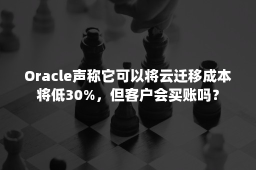 Oracle声称它可以将云迁移成本将低30%，但客户会买账吗？