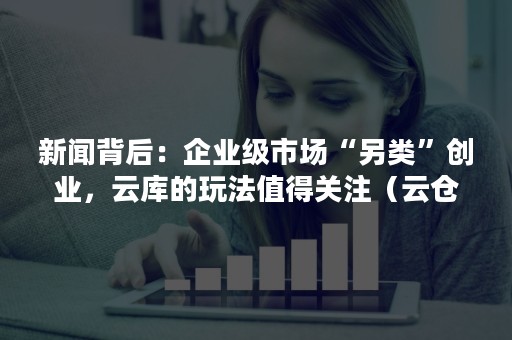 新闻背后：企业级市场“另类”创业，云库的玩法值得关注（云仓库创业）
