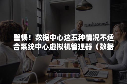 警惕！数据中心这五种情况不适合系统中心虚拟机管理器（数据中心中最有可能使用哪种类型的虚拟机监控程序）