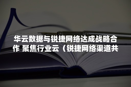 华云数据与锐捷网络达成战略合作 聚焦行业云（锐捷网络渠道共建）