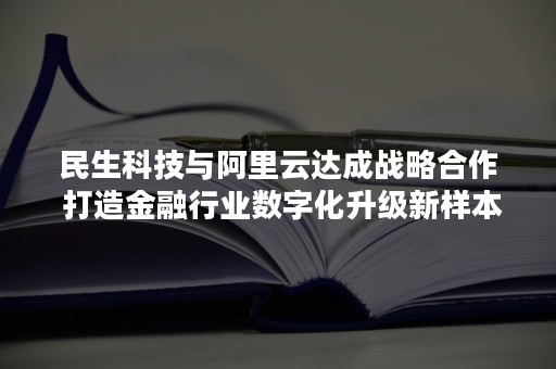 民生科技与阿里云达成战略合作 打造金融行业数字化升级新样本（民生科技与阿里云达成战略合作协议）