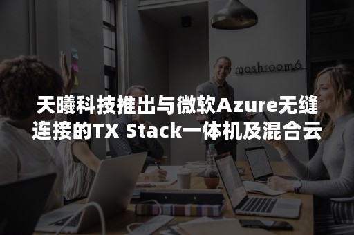 天曦科技推出与微软Azure无缝连接的TX Stack一体机及混合云解决方案（微软云Azure）