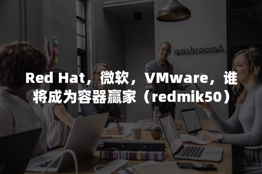 Red Hat，微软，VMware，谁将成为容器赢家（redmik50）