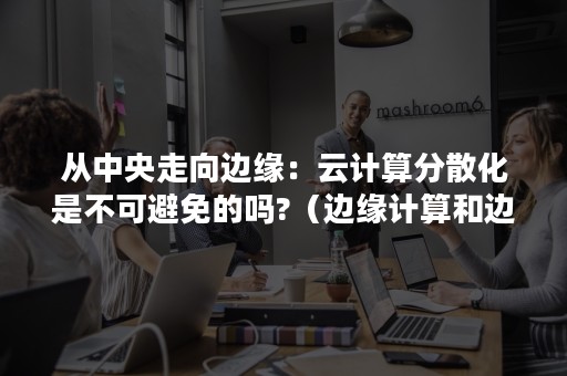 从中央走向边缘：云计算分散化是不可避免的吗?（边缘计算和边缘云）