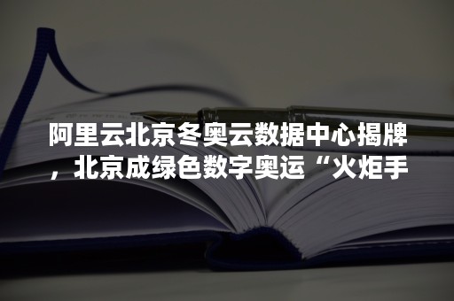 阿里云北京冬奥云数据中心揭牌，北京成绿色数字奥运“火炬手”