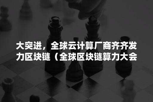 大突进，全球云计算厂商齐齐发力区块链（全球区块链算力大会）