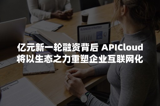 亿元新一轮融资背后 APICloud将以生态之力重塑企业互联网化需求（数亿元融资）