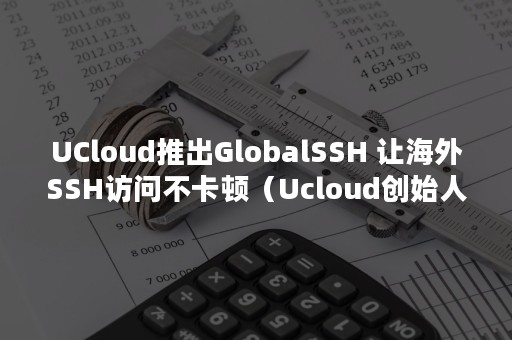 UCloud推出GlobalSSH 让海外SSH访问不卡顿（Ucloud创始人）