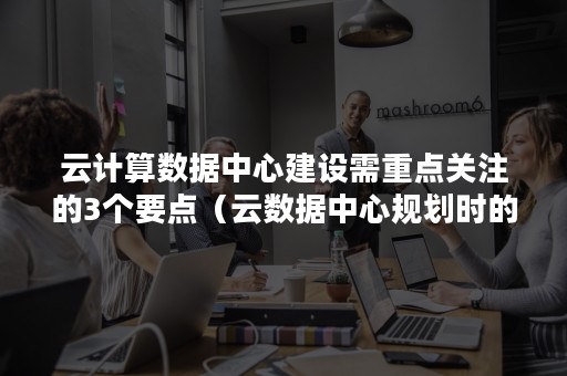 云计算数据中心建设需重点关注的3个要点（云数据中心规划时的重要考虑问题）