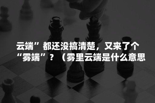 云端”都还没搞清楚，又来了个“雾端”？（雾里云端是什么意思）