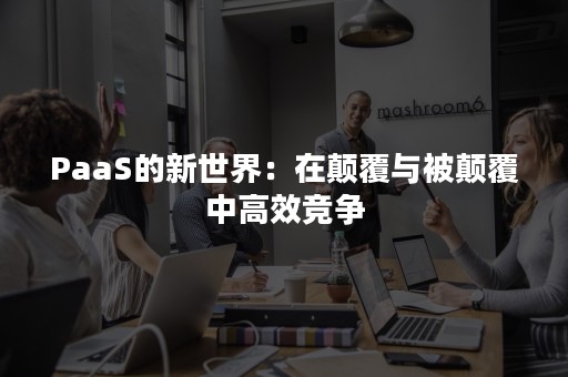 PaaS的新世界：在颠覆与被颠覆中高效竞争