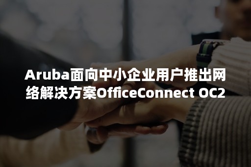 Aruba面向中小企业用户推出网络解决方案OfficeConnect OC20