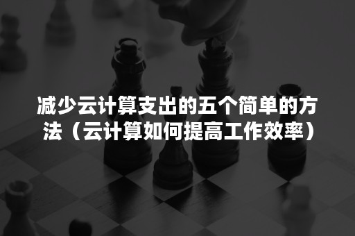减少云计算支出的五个简单的方法（云计算如何提高工作效率）