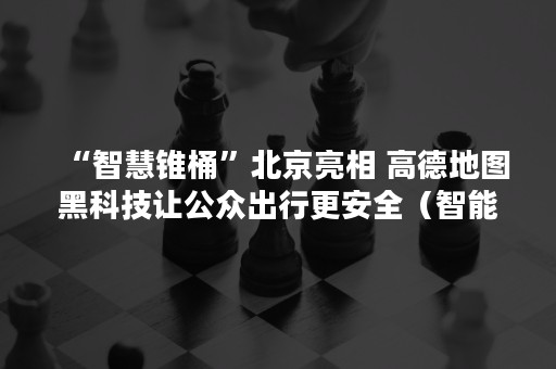 “智慧锥桶”北京亮相 高德地图黑科技让公众出行更安全（智能锥形桶）