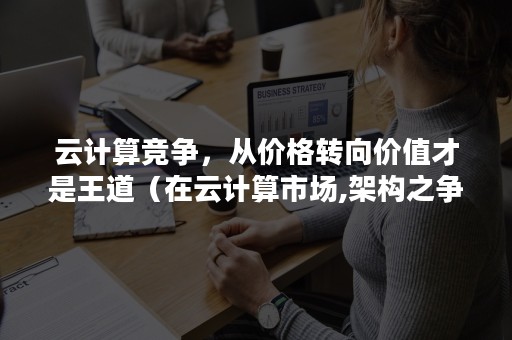 云计算竞争，从价格转向价值才是王道（在云计算市场,架构之争已悄然发生）