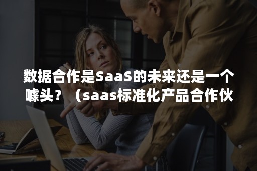 数据合作是SaaS的未来还是一个噱头？（saas标准化产品合作伙伴可分成）