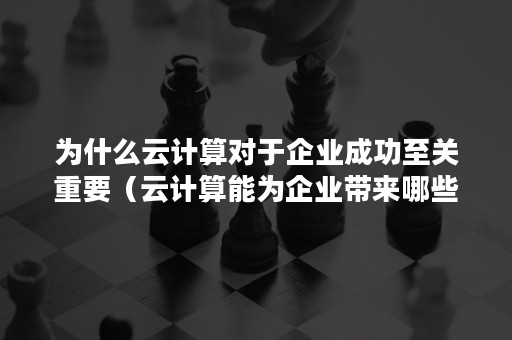 为什么云计算对于企业成功至关重要（云计算能为企业带来哪些价值）