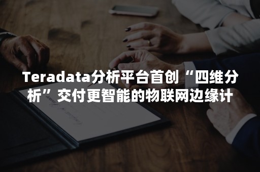 Teradata分析平台首创“四维分析”交付更智能的物联网边缘计算能力