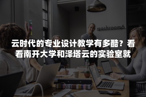 云时代的专业设计教学有多酷？看看南开大学和泽塔云的实验室就知道了