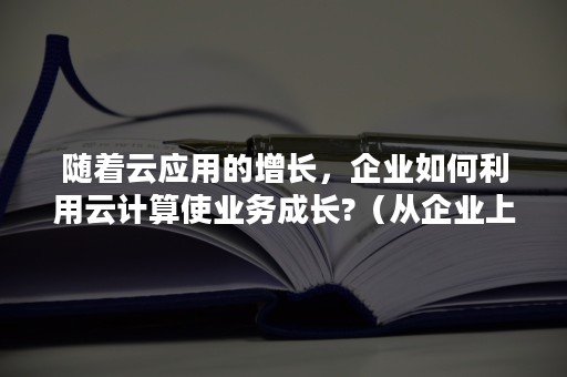 随着云应用的增长，企业如何利用云计算使业务成长?（从企业上云的演进看云计算产品的升级）