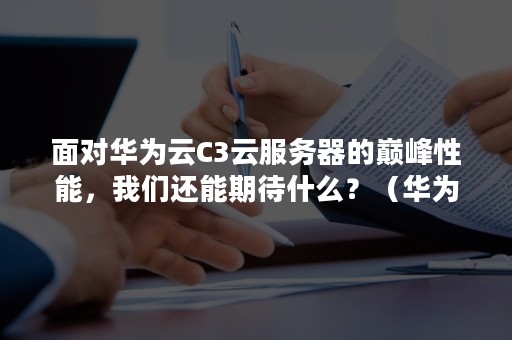 面对华为云C3云服务器的巅峰性能，我们还能期待什么？（华为云弹性云服务器的CPU架构有哪几种?）