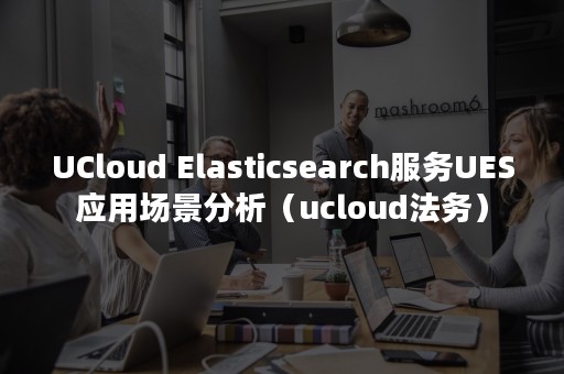 UCloud Elasticsearch服务UES应用场景分析（ucloud法务）