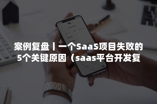 案例复盘丨一个SaaS项目失败的5个关键原因（saas平台开发复杂吗）