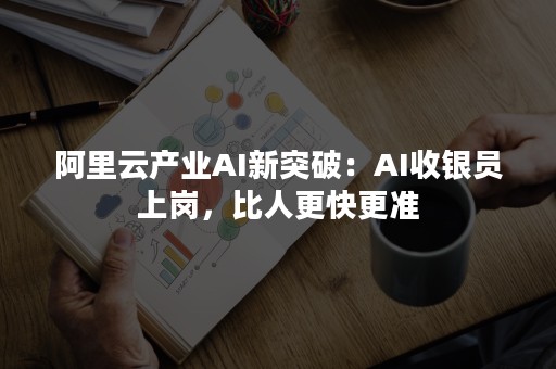 阿里云产业AI新突破：AI收银员上岗，比人更快更准